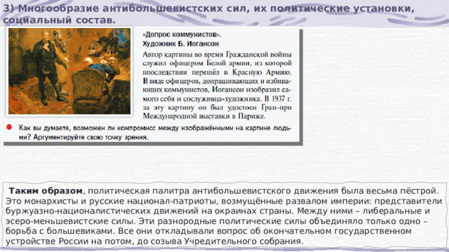 3) Многообразие антибольшевистских сил, их политические установки, социальный состав.  Таким образом , политическая палитра антибольшевистского движения была весьма пёстрой. Это монархисты и русские национал-патриоты, возмущённые развалом империи: представители буржуазно-националистических движений на окраинах страны. Между ними – либеральные и эсеро-меньшевистские силы. Эти разнородные политические силы объединяло только одно – борьба с большевиками. Все они откладывали вопрос об окончательном государственном устройстве России на потом, до созыва Учредительного собрания. 