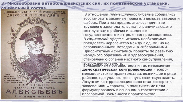 3) Многообразие антибольшевистских сил, их политические установки, социальный состав.  В отношении  промышленности  белые собирались восстановить законные права владельцев заводов и фабрик. При этом предполагалось принятие трудового законодательства, ограничивающего эксплуатацию рабочих и введение государственного контроля над производством. В  социальной сфере  считалось необходимым преодолеть неравенство между людьми, но не революционными методами, а либеральными. Приоритетными считались проекты по развитию народного образования и здравоохранения, становлению органов местного самоуправления, возрождению земств.  Большевикам противостояла и так называемая  демократическая контрреволюция  – эсеро-меньшевистские правительства, возникшие в ряде районов, где удалось свергнуть советскую власть. Лозунгом контрреволюционеров стал «возврат к завоеваниям Февраля», а политические цели формулировались в основном в соответствии с программой Временного правительства. 