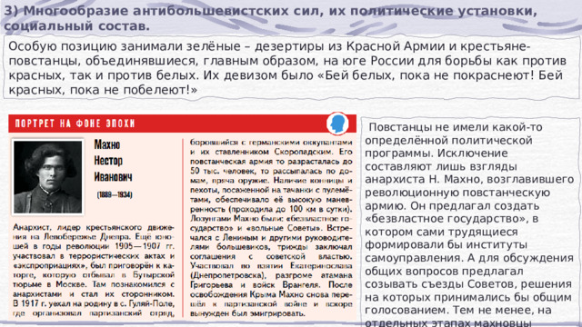 3) Многообразие антибольшевистских сил, их политические установки, социальный состав. Особую позицию занимали зелёные – дезертиры из Красной Армии и крестьяне-повстанцы, объединявшиеся, главным образом, на юге России для борьбы как против красных, так и против белых. Их девизом было «Бей белых, пока не покраснеют! Бей красных, пока не побелеют!»  Повстанцы не имели какой-то определённой политической программы. Исключение составляют лишь взгляды анархиста Н. Махно, возглавившего революционную повстанческую армию. Он предлагал создать «безвластное государство», в котором сами трудящиеся формировали бы институты самоуправления. А для обсуждения общих вопросов предлагал созывать съезды Советов, решения на которых принимались бы общим голосованием. Тем не менее, на отдельных этапах махновцы выступали союзниками красных. 