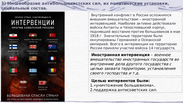 3) Многообразие антибольшевистских сил, их политические установки, социальный состав.  Внутренний конфликт в России осложнялся внешним вмешательством – иностранной интервенцией. Наиболее активно действовали войска Антанты и Чехословацкий корпус, поднявший восстание против большевиков в мае 1918 г. Значительные территории были оккупированы Германией и Османской империей. Всего в интервенции на территорию России приняли участие войска 14 государств.  Иностранная интервенция  –  военное вмешательство иностранных государств во внутренние дела другого государства с целью захвата территории, установления своего господства и т.д.  Целью интервентов были: «уничтожение большевизма», поддержка антисоветских сил. 