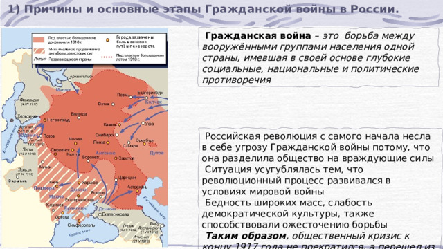 1) Причины и основные этапы Гражданской войны в России.  Гражданская война  –  это борьба между вооружёнными группами населения одной страны, имевшая в своей основе глубокие социальные, национальные и политические противоречия  Российская революция с самого начала несла в себе угрозу Гражданской войны потому, что она разделила общество на враждующие силы  Ситуация усугублялась тем, что революционный процесс развивался в условиях мировой войны  Бедность широких масс, слабость демократической культуры, также способствовали ожесточению борьбы  Таким образом , общественный кризис к концу 1917 года не прекратился, а перешел из революционной фазы в фазу гражданской войны, несомненно, более тяжелую. 