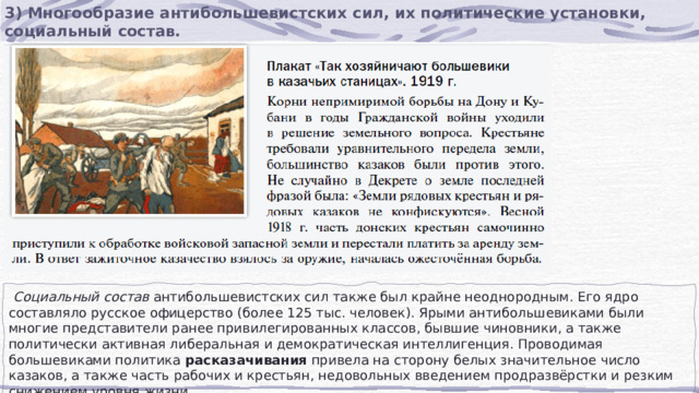 3) Многообразие антибольшевистских сил, их политические установки, социальный состав.  Социальный состав  антибольшевистских сил также был крайне неоднородным. Его ядро составляло русское офицерство (более 125 тыс. человек). Ярыми антибольшевиками были многие представители ранее привилегированных классов, бывшие чиновники, а также политически активная либеральная и демократическая интеллигенция. Проводимая большевиками политика  расказачивания  привела на сторону белых значительное число казаков, а также часть рабочих и крестьян, недовольных введением продразвёрстки и резким снижением уровня жизни. 