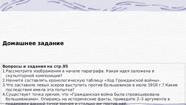 Домашнее задание Вопросы и задания на стр.95 Рассмотрите изображения в начале параграфа. Какая идея заложена в скульптурной композиции? Начните составлять хронологическую таблицу «Ход Гражданской войны». Что заставило левых эсеров выступить против большевиков в июле 1918 г.? Какие последствия имела эта попытка? Существует точка зрения, что «Гражданская война была спровоцирована большевиками». Опираясь на исторические факты, приведите 2–3 аргумента в поддержку данной точки зрения и столько же против неё. 