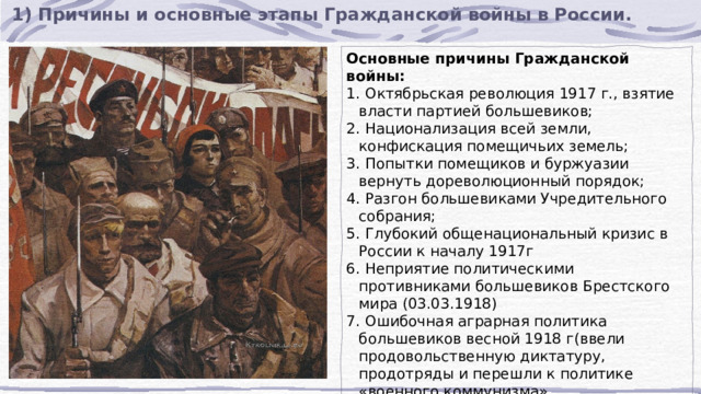 1) Причины и основные этапы Гражданской войны в России. Основные причины Гражданской войны:  Октябрьская революция 1917 г., взятие власти партией большевиков;  Национализация всей земли, конфискация помещичьих земель;  Попытки помещиков и буржуазии вернуть дореволюционный порядок;  Разгон большевиками Учредительного собрания;  Глубокий общенациональный кризис в России к началу 1917г  Неприятие политическими противниками большевиков Брестского мира (03.03.1918)  Ошибочная аграрная политика большевиков весной 1918 г(ввели продовольственную диктатуру, продотряды и перешли к политике «военного коммунизма» 