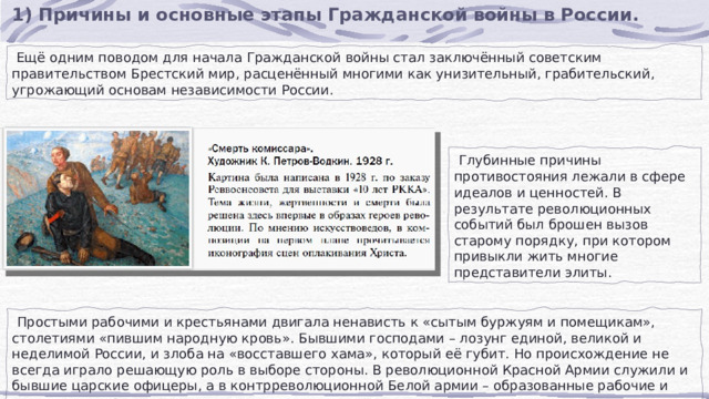 1) Причины и основные этапы Гражданской войны в России.  Ещё одним поводом для начала Гражданской войны стал заключённый советским правительством Брестский мир, расценённый многими как унизительный, грабительский, угрожающий основам независимости России.  Глубинные причины противостояния лежали в сфере идеалов и ценностей. В результате революционных событий был брошен вызов старому порядку, при котором привыкли жить многие представители элиты.  Простыми рабочими и крестьянами двигала ненависть к «сытым буржуям и помещикам», столетиями «пившим народную кровь». Бывшими господами – лозунг единой, великой и неделимой России, и злоба на «восставшего хама», который её губит. Но происхождение не всегда играло решающую роль в выборе стороны. В революционной Красной Армии служили и бывшие царские офицеры, а в контрреволюционной Белой армии – образованные рабочие и зажиточные крестьяне. 
