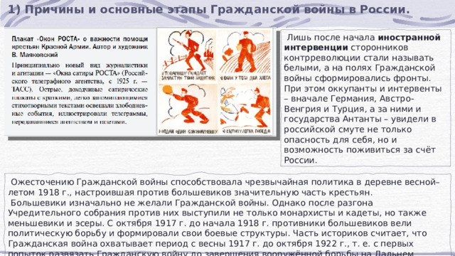 1) Причины и основные этапы Гражданской войны в России.  Лишь после начала  иностранной интервенции  сторонников контрреволюции стали называть белыми, а на полях Гражданской войны сформировались фронты. При этом оккупанты и интервенты – вначале Германия, Австро-Венгрия и Турция, а за ними и государства Антанты – увидели в российской смуте не только опасность для себя, но и возможность поживиться за счёт России.  Ожесточению Гражданской войны способствовала чрезвычайная политика в деревне весной–летом 1918 г., настроившая против большевиков значительную часть крестьян.  Большевики изначально не желали Гражданской войны. Однако после разгона Учредительного собрания против них выступили не только монархисты и кадеты, но также меньшевики и эсеры. С октября 1917 г. до начала 1918 г. противники большевиков вели политическую борьбу и формировали свои боевые структуры. Часть историков считает, что Гражданская война охватывает период с весны 1917 г. до октября 1922 г., т. е. с первых попыток развязать Гражданскую войну до завершения вооружённой борьбы на Дальнем Востоке. 