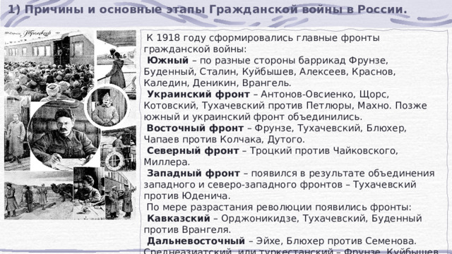 1) Причины и основные этапы Гражданской войны в России.  К 1918 году сформировались главные фронты гражданской войны:  Южный – по разные стороны баррикад Фрунзе, Буденный, Сталин, Куйбышев, Алексеев, Краснов, Каледин, Деникин, Врангель.  Украинский фронт – Антонов-Овсиенко, Щорс, Котовский, Тухачевский против Петлюры, Махно. Позже южный и украинский фронт объединились.  Восточный фронт – Фрунзе, Тухачевский, Блюхер, Чапаев против Колчака, Дутого.  Северный фронт – Троцкий против Чайковского, Миллера.  Западный фронт – появился в результате объединения западного и северо-западного фронтов – Тухачевский против Юденича.  По мере разрастания революции появились фронты:  Кавказский – Орджоникидзе, Тухачевский, Буденный против Врангеля.  Дальневосточный – Эйхе, Блюхер против Семенова. Среднеазиатский, или туркестанский – Фрунзе, Куйбышев против басмачества. 