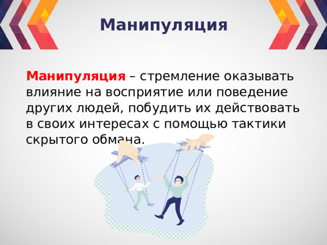 Манипуляция Манипуляция – стремление оказывать влияние на восприятие или поведение других людей, побудить их действовать в своих интересах с помощью тактики скрытого обмана. 