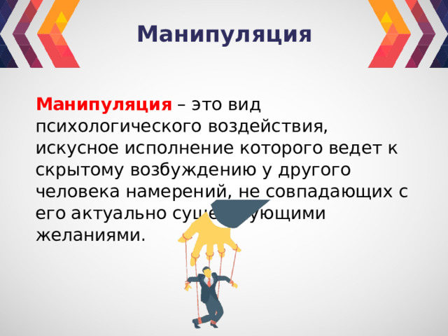 Манипуляция Манипуляция – это вид психологического воздействия, искусное исполнение которого ведет к скрытому возбуждению у другого человека намерений, не совпадающих с его актуально существующими желаниями. 