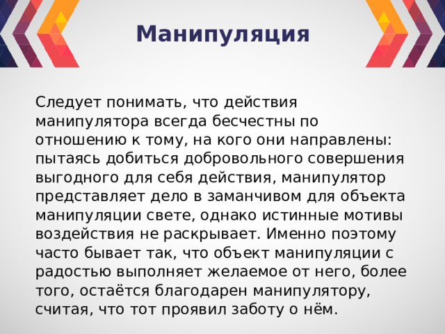 Манипуляция Следует понимать, что действия манипулятора всегда бесчестны по отношению к тому, на кого они направлены: пытаясь добиться добровольного совершения выгодного для себя действия, манипулятор представляет дело в заманчивом для объекта манипуляции свете, однако истинные мотивы воздействия не раскрывает. Именно поэтому часто бывает так, что объект манипуляции с радостью выполняет желаемое от него, более того, остаётся благодарен манипулятору, считая, что тот проявил заботу о нём. 