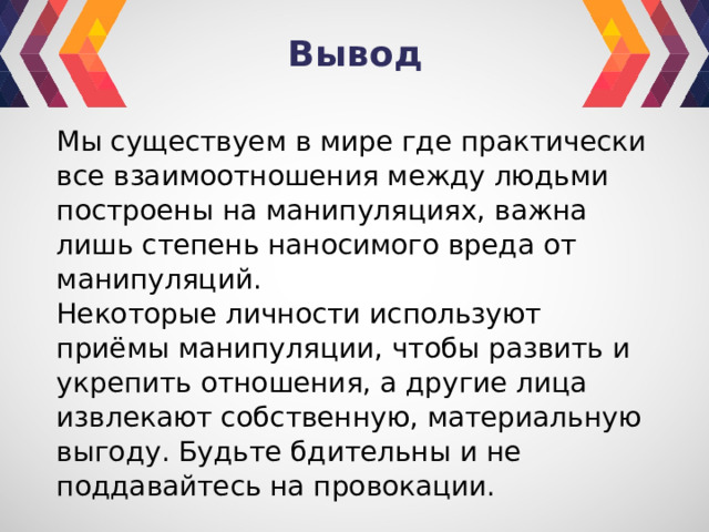 Вывод Мы существуем в мире где практически все взаимоотношения между людьми построены на манипуляциях, важна лишь степень наносимого вреда от манипуляций. Некоторые личности используют приёмы манипуляции, чтобы развить и укрепить отношения, а другие лица извлекают собственную, материальную выгоду. Будьте бдительны и не поддавайтесь на провокации. 