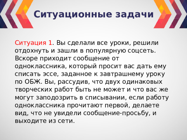 Ситуационные задачи Ситуация 1 . Вы сделали все уроки, решили отдохнуть и зашли в популярную соцсеть. Вскоре приходит сообщение от одноклассника, который просит вас дать ему списать эссе, заданное к завтрашнему уроку по ОБЖ. Вы, рассудив, что двух одинаковых творческих работ быть не может и что вас же могут заподозрить в списывании, если работу одноклассника прочитают первой, делаете вид, что не увидели сообщение-просьбу, и выходите из сети. 