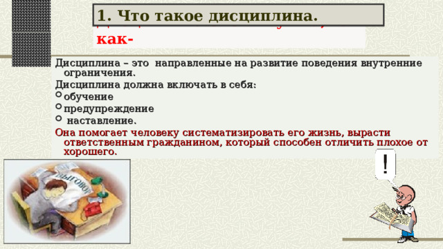 1. Что такое дисциплина. Дисциплина очень нужна, так как- Дисциплина – это направленные на развитие поведения внутренние ограничения. Дисциплина должна включать в себя: обучение предупреждение  наставление. Она помогает человеку систематизировать его жизнь, вырасти ответственным гражданином, который способен отличить плохое от хорошего. 