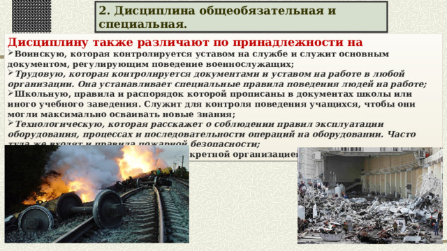 2. Дисциплина общеобязательная и специальная. Дисциплину также различают по принадлежности на Воинскую, которая контролируется уставом на службе и служит основным документом, регулирующим поведение военнослужащих; Трудовую, которая контролируется документами и уставом на работе в любой организации. Она устанавливает специальные правила поведения людей на работе; Школьную, правила и распорядок которой прописаны в документах школы или иного учебного заведения. Служит для контроля поведения учащихся, чтобы они могли максимально осваивать новые знания; Технологическую, которая расскажет о соблюдении правил эксплуатации оборудования, процессах и последовательности операций на оборудовании. Часто туда же входят и правила пожарной безопасности; И другие виды, установленные конкретной организацией или сообществом. 
