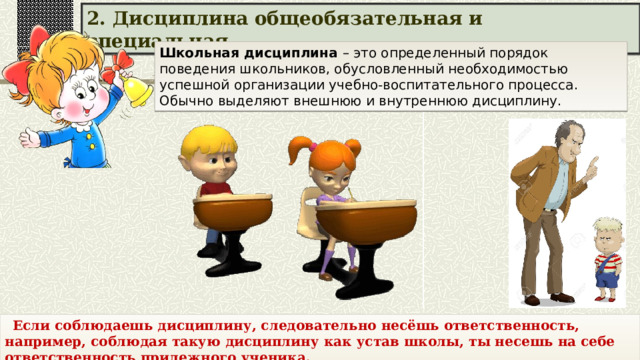 Школьная дисциплина – это определенный порядок поведения школьников, обусловленный необходимостью успешной организации учебно-воспитательного процесса. Обычно выделяют внешнюю и внутреннюю дисциплину.  2. Дисциплина общеобязательная и специальная.  Если соблюдаешь дисциплину, следовательно несёшь ответственность, например, соблюдая такую дисциплину как устав школы, ты несешь на себе ответственность прилежного ученика. 