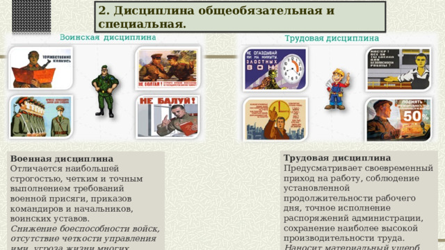 2. Дисциплина общеобязательная и специальная. Трудовая дисциплина Предусматривает своевременный приход на работу, соблюдение установленной продолжительности рабочего дня, точное исполнение распоряжений администрации, сохранение наиболее высокой производительности труда. Наносит материальный ущерб производству, хозяйству страны в целом. Военная дисциплина Отличается наибольшей строгостью, четким и точным выполнением требований военной присяги, приказов командиров и начальников, воинских уставов. Снижение боеспособности войск, отсутствие четкости управления ими, угроза жизни многих людей. 