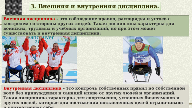 3. Внешняя и внутренняя дисциплина. Внешняя дисциплина – это соблюдение правил, распорядка и устоев с контролем со стороны других людей. Такая дисциплина характерна для воинских, трудовых и учебных организаций, но при этом может существовать и внутренняя дисциплина; Внутренняя дисциплина – это контроль собственных правил по собственной воле без принуждения и санкций извне от других людей и организаций. Такая дисциплина характерна для спортсменов, успешных бизнесменов и других людей, которые для достижения поставленных целей ограничивают и контролируют себя. 