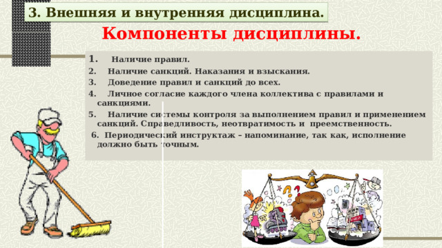 3. Внешняя и внутренняя дисциплина.   Компоненты дисциплины.   1. Наличие правил. 2. Наличие санкций. Наказания и взыскания. 3. Доведение правил и санкций до всех. 4. Личное согласие каждого члена коллектива с правилами и санкциями. 5. Наличие системы контроля за выполнением правил и применением санкций. Справедливость, неотвратимость и преемственность.  6. Периодический инструктаж – напоминание, так как, исполнение должно быть точным. 