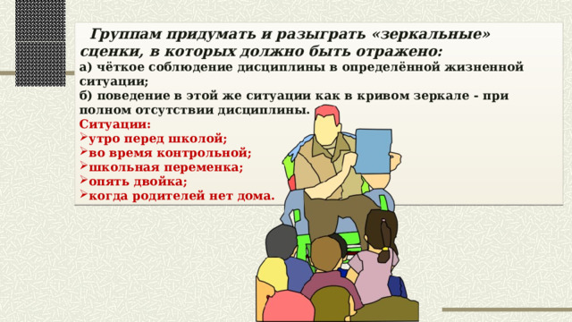  Группам придумать и разыграть «зеркальные» сценки, в которых должно быть отражено: а) чёткое соблюдение дисциплины в определённой жизненной ситуации; б) поведение в этой же ситуации как в кривом зеркале - при полном отсутствии дисциплины. Ситуации: утро перед школой; во время контрольной; школьная переменка; опять двойка; когда родителей нет дома. 