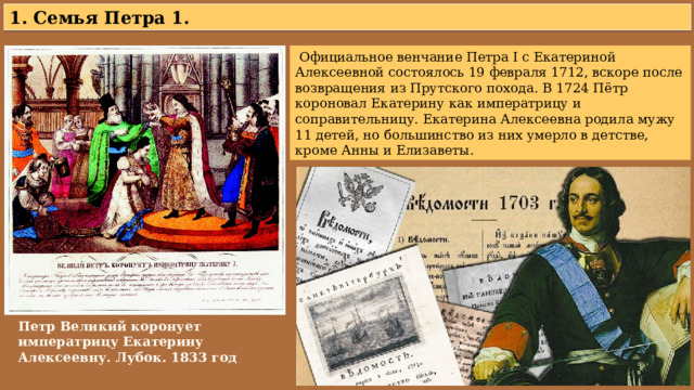 1. Семья Петра 1.  Официальное венчание Петра I с Екатериной Алексеевной состоялось 19 февраля 1712, вскоре после возвращения из Прутского похода. В 1724 Пётр короновал Екатерину как императрицу и соправительницу. Екатерина Алексеевна родила мужу 11 детей, но большинство из них умерло в детстве, кроме Анны и Елизаветы. Петр Великий коронует императрицу Екатерину Алексеевну. Лубок. 1833 год 
