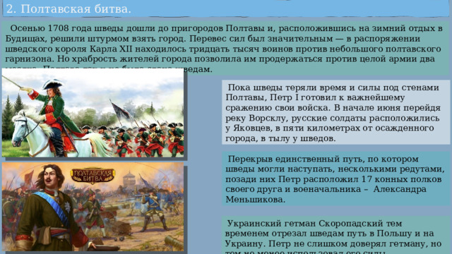 2. Полтавская битва.  Осенью 1708 года шведы дошли до пригородов Полтавы и, расположившись на зимний отдых в Будищах, решили штурмом взять город. Перевес сил был значительным — в распоряжении шведского короля Карла XII находилось тридцать тысяч воинов против небольшого полтавского гарнизона. Но храбрость жителей города позволила им продержаться против целой армии два месяца. Полтава так и не была сдана шведам.  Пока шведы теряли время и силы под стенами Полтавы, Петр I готовил к важнейшему сражению свои войска. В начале июня перейдя реку Ворсклу, русские солдаты расположились у Яковцев, в пяти километрах от осажденного города, в тылу у шведов.  Перекрыв единственный путь, по котором шведы могли наступать, несколькими редутами, позади них Петр расположил 17 конных полков своего друга и военачальника – Александра Меньшикова.  Украинский гетман Скоропадский тем временем отрезал шведам путь в Польшу и на Украину. Петр не слишком доверял гетману, но тем не менее использовал его силы. 