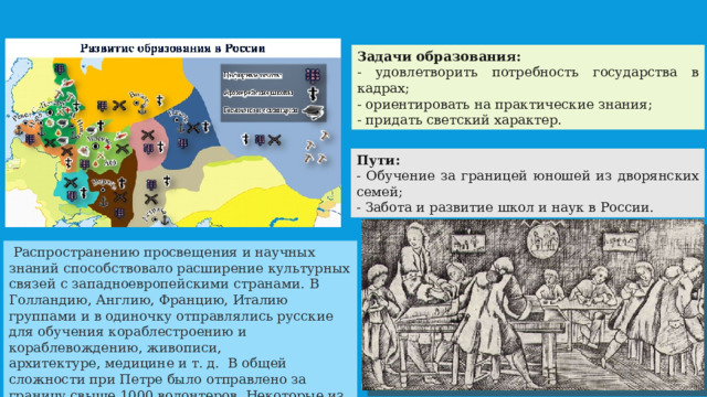 Задачи образования: - удовлетворить потребность государства в кадрах; - ориентировать на практические знания; - придать светский характер. Пути: - Обучение за границей юношей из дворянских семей; - Забота и развитие школ и наук в России.  Распространению просвещения и научных знаний способствовало расширение культурных связей с западноевропейскими странами. В Голландию, Англию, Францию, Италию группами и в одиночку отправлялись русские для обучения кораблестроению и кораблевождению, живописи, архитектуре, медицине и т. д. В общей сложности при Петре было отправлено за границу свыше 1000 волонтеров. Некоторые из них внесли существенный вклад в развитие культуры России.  