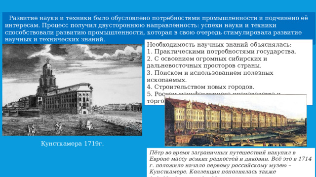  Развитие науки и техники было обусловлено потребностями промышленности и подчинено её интересам. Процесс получил двустороннюю направленность: успехи науки и техники способствовали развитию промышленности, которая в свою очередь стимулировала развитие научных и технических знаний. Необходимость научных знаний объяснялась:  Практическими потребностями государства.  С освоением огромных сибирских и дальневосточных просторов страны.  Поиском и использованием полезных ископаемых.  Строительством новых городов.  Ростом мануфактурного производства и торговли. Кунсткамера 1719г. Пётр во время заграничных путешествий накупил в Европе массу всяких редкостей и диковин. Всё это в 1714 г. положило начало первому российскому музею – Кунсткамере. Коллекция пополнялась также отечественными редкостями. 