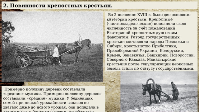 2. Повинности крепостных крестьян.  Во 2 половине XVIII в. было две основные категории крестьян. Крепостные (частновладельческие) пополняли свою численность за счёт пожалований Екатериной крепостных душ своим фаворитам. Разряд государственных крестьян составляли народы Поволжья и Сибири, крестьянство Прибалтики, Правобережной Украины, Белоруссии, Крыма, Закавказья, Башкирии, Новороссии, Северного Кавказа. Монастырские крестьяне после секуляризации церковных земель стали по статусу государственными.  Примерно половину деревни составляли «средние» мужики. Примерно половину деревни составляли «средние» мужики. У беднейших семей при низкой урожайности запасов не хватало даже до нового урожая; они попадали в зависимость к богатым соседям, отрабатывая долги работой в их хозяйстве. 