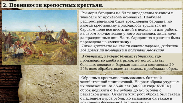 2. Повинности крепостных крестьян.  Размеры барщины не были определены законом и зависели от произвола помещика. Наиболее распространенной была трехдневная барщина, но иногда крестьянину приходилось трудиться на барском поле все шесть дней в неделю, и для работы на своем клочке земли у него оставались лишь ночи да праздничные дни. Часть барщинных крестьян была переведена на « месячину ».  Такие крестьяне не имели совсем наделов, работали всё время на помещика и получали месячное содержание продуктами.  В северных, нечерноземных губерниях, где производство хлеба на рынок не могло давать больших доходов и барская запашка составляла 20-25% всех обрабатываемых земель, преобладал оброк.  Оброчные крестьяне пользовались большей хозяйственной инициативой. Но рост оброка ухудшал их положение. За 35-40 лет (60-90-е годы XVIII в.) оброк поднялся с 1-2 рублей до 4-5 рублей с ревизской души. Отчасти этот рост оброка был связан с падением курса рубля, но вызывался он также и усилением феодальной эксплуатации. 