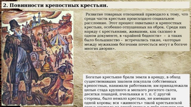 2. Повинности крепостных крестьян.  Развитие товарных отношений приводило к тому, что среди части крестьян происходило социальное расслоение. Этот процесс охватывал и крепостных крестьян, особенно отпущенных на оброк. Среди них наряду с крестьянами, жившими, как сказано в одном документе, в «крайней бедности» – а таких было большинство – встречались такие, «которые между мужиками богачами почесться могут и богаче многих дворян».   Богатые крестьяне брали земли в аренду, в обход существовавших законов покупали собственных крепостных, нанимали работников; им принадлежали целые стада крупного и мелкого рогатого скота, десятки лошадей, пчельники и т. п. С другой стороны, было немало крестьян, не имевших ни одной коровы; вся «живность» такой крестьянской семьи состояла из одной свиньи и трёх-четырех кур. У некоторых даже и этого не было. 