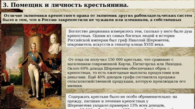 3. Помещик и личность крестьянина.  Отличие экономики крепостного права от экономик других рабовладельческих систем было в том, что в России закрепостили не чужаков или пленников, а собственных крестьян.  Богатство дворянина измерялось тем, сколько у него было душ крепостных. Одним из самых богатых людей в истории Российской империи был граф Николай Шереметев, покровитель искусств и сенатор конца XVIII века.  От отца он получил 150 000 крестьян, что сравнимо с населением современной Керчи, Пятигорска или Находки. Около 60% дохода Шереметева обеспечивал оброк с крепостных, то есть ежегодные выплаты продуктами или деньгами. Ещё 40% доходов графа составляла продажа сельскохозяйственной продукции, которую производили его имения.  Содержать крестьян было не особо обременительно: на одежду, питание и лечение крепостных у Шереметева уходило примерно 13% всех доходов, около 92 000 рублей ( около 138 млн рублей в пересчёте на современные деньги ). 