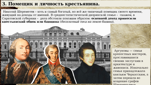 3. Помещик и личность крестьянина.  Николай Шереметев – хоть и самый богатый, но всё же типичный помещик своего времени, живущий на доходы от имений. В среднестатистической дворянской семье – скажем, в Саратовской губернии – дела обстояли похожим образом: основной доход приносили крестьянский оброк или барщина ( бесплатный труд на земле барина ).  Аргуновы — семья крепостных мастеров, прославившаяся своими заслугами в архитектуре и живописи. Изначально семья принадлежала князьям Черкасским, а затем перешла во владение графов Шереметьевых. 