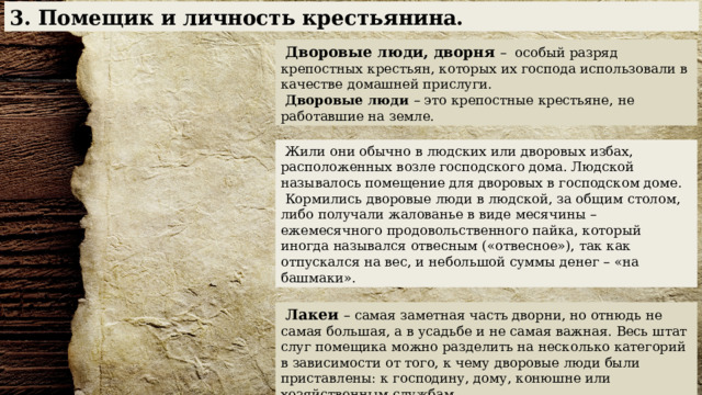 3. Помещик и личность крестьянина.  Дворовые люди, дворня – особый разряд крепостных крестьян, которых их господа использовали в качестве домашней прислуги.  Дворовые люди – это крепостные крестьяне, не работавшие на земле.   Жили они обычно в людских или дворовых избах, расположенных возле господского дома. Людской называлось помещение для дворовых в господском доме.  Кормились дворовые люди в людской, за общим столом, либо получали жалованье в виде месячины – ежемесячного продовольственного пайка, который иногда назывался отвесным («отвесное»), так как отпускался на вес, и небольшой суммы денег – «на башмаки».  Лакеи – самая заметная часть дворни, но отнюдь не самая большая, а в усадьбе и не самая важная. Весь штат слуг помещика можно разделить на несколько категорий в зависимости от того, к чему дворовые люди были приставлены: к господину, дому, конюшне или хозяйственным службам. 