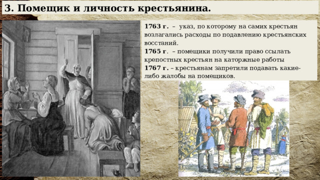 3. Помещик и личность крестьянина. 1763 г. – указ, по которому на самих крестьян возлагались расходы по подавлению крестьянских восстаний. 1765 г . – помещики получили право ссылать крепостных крестьян на каторжные работы 1767 г. – крестьянам запретили подавать какие-либо жалобы на помещиков. 