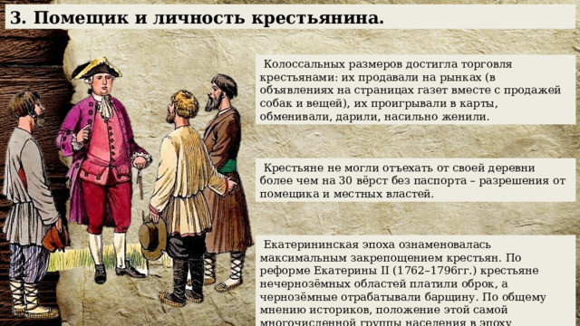 3. Помещик и личность крестьянина.  Колоссальных размеров достигла торговля крестьянами: их продавали на рынках (в объявлениях на страницах газет вместе с продажей собак и вещей), их проигрывали в карты, обменивали, дарили, насильно женили.  Крестьяне не могли отъехать от своей деревни более чем на 30 вёрст без паспорта – разрешения от помещика и местных властей.  Екатерининская эпоха ознаменовалась максимальным закрепощением крестьян. По реформе Екатерины II (1762–1796гг.) крестьяне нечернозёмных областей платили оброк, а чернозёмные отрабатывали барщину. По общему мнению историков, положение этой самой многочисленной группы населения в эпоху Екатерины было наихудшим за всю историю России. 