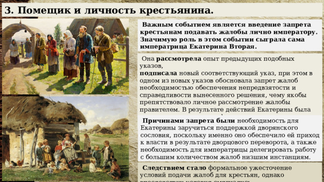 3. Помещик и личность крестьянина.  Важным событием является введение запрета крестьянам подавать жалобы лично императору. Значимую роль в этом событии сыграла сама императрица Екатерина Вторая.  Она  рассмотрела  опыт предыдущих подобных указов,  подписала  новый соответствующий указ, при этом в одном из новых указов обосновала запрет жалоб необходимостью обеспечения непредвзятости и справедливости вынесенного решения, чему якобы препятствовало личное рассмотрение жалобы правителем. В результате действий Екатерины была предпринята очередная формальная уступка дворянам.  Причинами запрета были  необходимость для Екатерины заручиться поддержкой дворянского сословия, поскольку именно оно обеспечило ей приход к власти в результате дворцового переворота, а также необходимость для императрицы делегировать работу с большим количеством жалоб низшим инстанциям.  Следствием стало  формальное ужесточение условий подачи жалоб для крестьян, однако впоследствии условия смягчались. 
