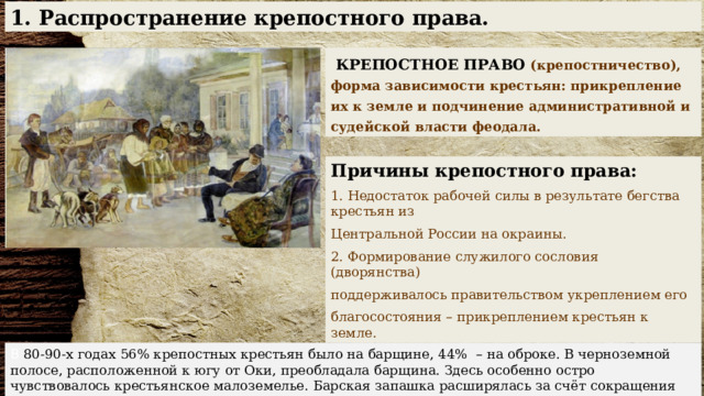 1. Распространение крепостного права.  КРЕПОСТНОЕ ПРАВО  (крепостничество), форма зависимости крестьян: прикрепление их к земле и подчинение административной и судейской власти феодала. Причины крепостного права:  Недостаток рабочей силы в результате бегства крестьян из Центральной России на окраины. 2. Формирование служилого сословия (дворянства) поддерживалось правительством укреплением его благосостояния – прикреплением крестьян к земле. В 80-90-х годах 56% крепостных крестьян было на барщине, 44% – на оброке. В черноземной полосе, расположенной к югу от Оки, преобладала барщина. Здесь особенно остро чувствовалось крестьянское малоземелье. Барская запашка расширялась за счёт сокращения крестьянских наделов. 