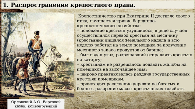 1. Распространение крепостного права.  Крепостничество при Екатерине II достигло своего пика, начинается кризис барщинно-крепостнического хозяйства: – положение крестьян ухудшилось, в ряде случаев осуществлялся перевод крестьян на месячину (крестьянин лишался земельного надела и всю неделю работал на земле помещика за получение месячного запаса продуктов от барина; – был издан указ, разрешавший отправлять крестьян на каторгу; – крестьянам не разрешалось подавать жалобы на помещиков на высочайшее имя; – широко практиковалась раздача государственных крестьян помещикам; – происходит расслоение деревни на богатых и бедных, разорение массы крестьянских хозяйств. Орловский А.О. Верховой казак, конвоирующий крестьянина. 