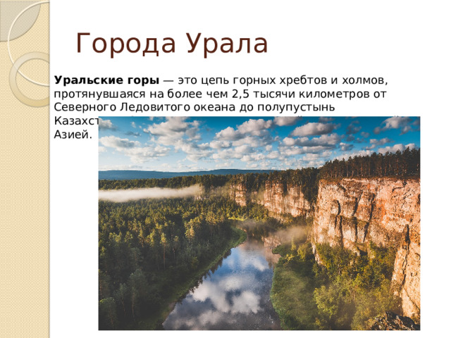Города Урала Уральские горы  — это цепь горных хребтов и холмов, протянувшаяся на более чем 2,5 тысячи километров от Северного Ледовитого океана до полупустынь Казахстана. Эти горы являются границей между Европой и Азией. 