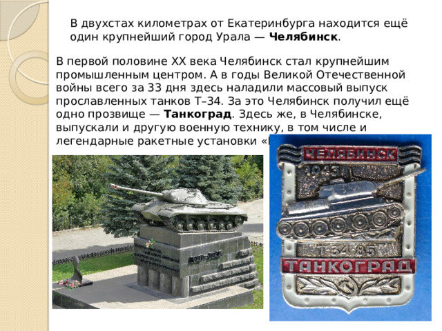 В двухстах километрах от Екатеринбурга находится ещё один крупнейший город Урала —  Челябинск . В первой половине XX века Челябинск стал крупнейшим промышленным центром. А в годы Великой Отечественной войны всего за 33 дня здесь наладили массовый выпуск прославленных танков Т–34. За это Челябинск получил ещё одно прозвище —  Танкоград . Здесь же, в Челябинске, выпускали и другую военную технику, в том числе и легендарные ракетные установки « Катюша ». 