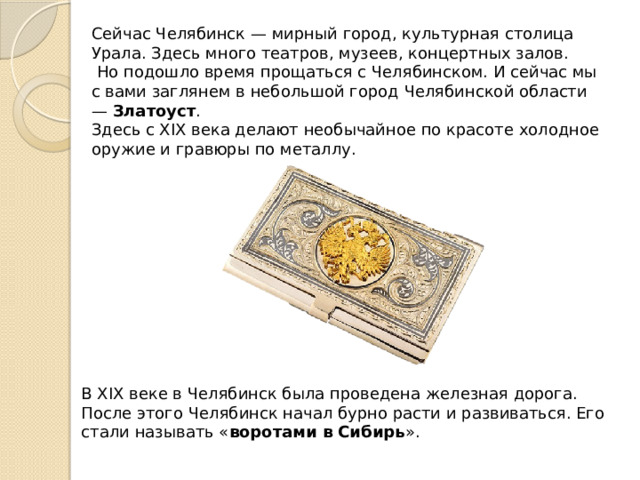Сейчас Челябинск — мирный город, культурная столица Урала. Здесь много театров, музеев, концертных залов.   Но подошло время прощаться с Челябинском. И сейчас мы с вами заглянем в небольшой город Челябинской области —  Златоуст . Здесь с XIX века делают необычайное по красоте холодное оружие и гравюры по металлу. В XIX веке в Челябинск была проведена железная дорога. После этого Челябинск начал бурно расти и развиваться. Его стали называть « воротами в Сибирь ». 