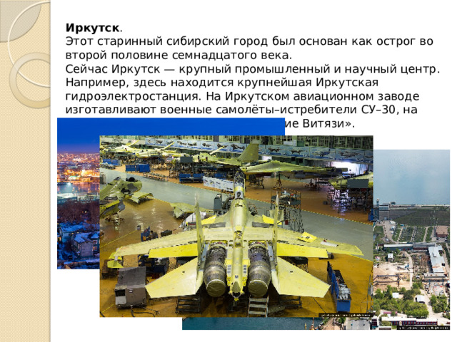 Иркутск . Этот старинный сибирский город был основан как острог во второй половине семнадцатого века. Сейчас Иркутск — крупный промышленный и научный центр. Например, здесь находится крупнейшая Иркутская гидроэлектростанция. На Иркутском авиационном заводе изготавливают военные самолёты–истребители СУ–30, на которых летают знаменитые «Русские Витязи». 