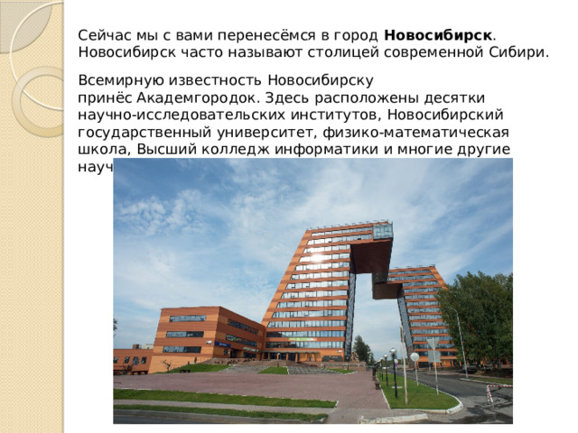 Сейчас мы с вами перенесёмся в город  Новосибирск . Новосибирск часто называют столицей современной Сибири. Всемирную известность Новосибирску принёс Академгородок. Здесь расположены десятки научно-исследовательских институтов, Новосибирский государственный университет, физико-математическая школа, Высший колледж информатики и многие другие научные и учебные заведения. 