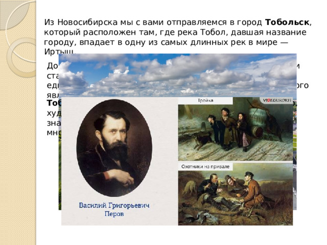 Из Новосибирска мы с вами отправляемся в город  Тобольск , который расположен там, где река Тобол, давшая название городу, впадает в одну из самых длинных рек в мире — Иртыш. До наших дней сохранился расположенный в Тобольске и старейший в Сибири Софийско–Успенский собор, единственный в Сибири каменный кремль, частью которого является Рентерея. Тобольск   —  родина многих известных людей, например, художника  Василия Григорьевича Перова , автора знаменитых картин «Тройка», «Охотники на привале» и многих других. 