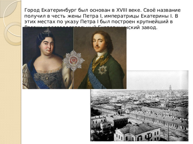 Город Екатеринбург был основан в XVIII веке. Своё название получил в честь жены Петра I, императрицы Екатерины I. В этих местах по указу Петра I был построен крупнейший в России железоделательный Екатерининский завод. 