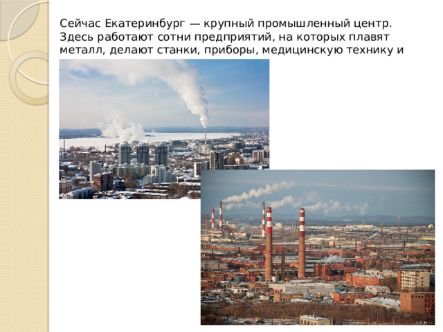 Сейчас Екатеринбург — крупный промышленный центр. Здесь работают сотни предприятий, на которых плавят металл, делают станки, приборы, медицинскую технику и многое другое. 