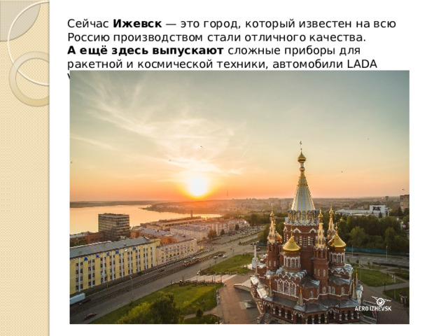 Сейчас  Ижевск  — это город, который известен на всю Россию производством стали отличного качества. А ещё здесь выпускают  сложные приборы для ракетной и космической техники, автомобили LADA VESTA и многое другое. 