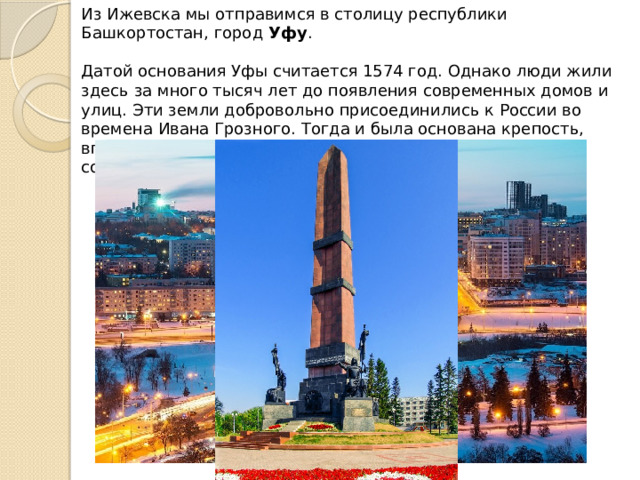 Из Ижевска мы отправимся в столицу республики Башкортостан, город  Уфу . Датой основания Уфы считается 1574 год. Однако люди жили здесь за много тысяч лет до появления современных домов и улиц. Эти земли добровольно присоединились к России во времена Ивана Грозного. Тогда и была основана крепость, впоследствии ставшая городом. В память об этом в Уфе сооружён монумент «Дружба народов». 