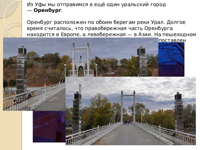 Из Уфы мы отправимся в ещё один уральский город —  Оренбург . Оренбург расположен по обоим берегам реки Урал. Долгое время считалось, что правобережная часть Оренбурга находится в Европе, а левобережная — в Азии. На пешеходном мосту, который соединяет оба берега, даже был поставлен символический знак границы между Европой и Азией. 