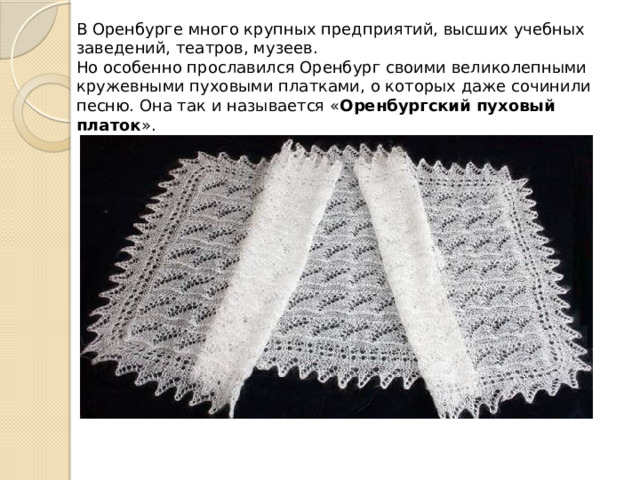 В Оренбурге много крупных предприятий, высших учебных заведений, театров, музеев. Но особенно прославился Оренбург своими великолепными кружевными пуховыми платками, о которых даже сочинили песню. Она так и называется « Оренбургский пуховый платок ». 